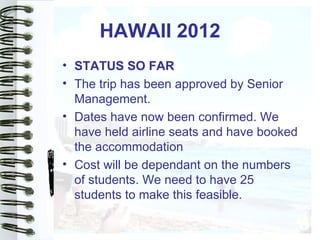 HAWAII 2012
• STATUS SO FAR
• The trip has been approved by Senior
  Management.
• Dates have now been confirmed. We
  have held airline seats and have booked
  the accommodation
• Cost will be dependant on the numbers
  of students. We need to have 25
  students to make this feasible.
 