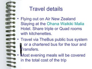 Travel details
• Flying out on Air New Zealand
  Staying at the Ohana Waikiki Malia
  Hotel. Share triple or Quad rooms
  with kitchenettes.
• Travel via TheBus public bus system
    or a chartered bus for the tour and
  Transfers.
• Most evening meals will be covered
  in the total cost of the trip
 