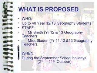 WHAT IS PROPOSED
• WHO:
• Up to 40 Year 12/13 Geography Students
• STAFF:
•    Mr Smith (Yr 12 & 13 Geography
  Teacher)
•    Miss Sladen (Yr 11,12 &13 Geography
  Teacher)
•
• WHEN:
• During the September School holidays
           (2nd – 11th October)
 