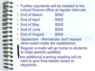 • Further payments will be needed to the
  school finance office at regular intervals.
• End of March           $500
• End of April           $500
• End of May             $500
• End of June            $500
• End of August          $500
• September - Remainder as/if needed
  when exact costs are established.
• Regular e-mails will go home to students
  to keep parents updated.
 One additional evening meeting will be
  held to give final details closer to
  departure.
 