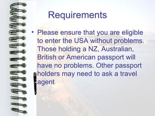 Requirements
• Please ensure that you are eligible
  to enter the USA without problems.
  Those holding a NZ, Australian,
  British or American passport will
  have no problems. Other passport
  holders may need to ask a travel
  agent
 