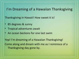 I’m Dreaming of a Hawaiian Thanksgiving
Thanksgiving in Hawaii! How sweet it is!
• 85 degrees & sunny
• Tropical adventures await
• An ocean beckons for one last swim
Yep! I’m dreaming of a Hawaiian Thanksgiving!
Come along and dream with me as I reminisce of a
Thanksgiving day gone by.

 