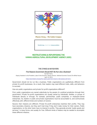 Phoenix Rising – The Golden Compass
Phoenix Rising – The Golden Compass
RESTRUCTURING & REPURPOSING THE
HAWAII AGRICULTURAL DEVELOPMENT AGENCY (ADC)
Achieving Excellence – Leading by Example
Changing the Governmental Purpose
Nothing is Impossible
Can Government Be Run Like a Busin
THE CYNICS & NAYSAYERS
Five Reasons Government Should NOT Be Run Like a Business?
By Seth Harris
Deputy Assistant to the President, Labor & the Economy; Deputy Director, National Economic Council,The White House
April 15, 2019
<https://www.linkedin.com/pulse/fve-reasons-government-should-run-like-business-seth-harris>
Government should not be run like a business. Public organizations are qualitatively diferent from
private for-proft businesses. As a result, their leaders may need diferent traits, skills, and behaviors
to succeed.
How are public organizations and private for-proft organizations diferent?
First, public organizations are owned collectively by the people of a political jurisdiction through their
government. Private for-proft organizations are usually owned by individuals, families, or groups of
individuals directly or through, for example, partnerships, public companies, or employee-owned
enterprises. So, leaders in public and private organizations must be accountable to, and communicate
efectively with, diferent kinds and numbers of owners.
Second, their missions are diferent. Private for-proft enterprises maximize their profts. They may
have secondary missions, but they won’t last long if they don't make money for their owners. Public
organizations, on the other hand, have no interest in profts. They generally provide “public goods and
services,” in many forms, and usually for free. Diferent kinds of leaders may be needed to accomplish
these diferent missions.
 