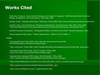 Works Cited Feldhamer, George A., Bruce Carlyle Thompson, and Joseph A. Chapman. “Wild Mammals of North America: Biology, Management, and Conservation.” JHU Press, 2003. Gardner, Emily. “Hawaiian Monk Seals.” Earthtrust. 9 May 2008 <http://www.earthtrust.org/wlcurric/seals.html>. Lambert, Jenny, and Ingrid Rouse. “Monachus schauinslandi.” Animal Diversity Web 1999. 9 May 2008 <http://animaldiversity.ummz.umich.edu/site/accounts/information/Monachus_schauinslandi.html>. Marshall Cavendish Corporation. “Endangered Wildlife and Plants of the World.” Marshall Cavendish, 2001. “ Saving Hawaiian Monk Seals..” Weekly Reader News - Edition 3 76.10 (2006): 2. Images “ hmonkseal.04.jpg” 9 May 2008 <http://bss.sfsu.edu/holzman/courses/Fall%2003%20project/monkseal/hmonkseal.04.jpg>. “ Tiger_shark.png.” 9 May 2008 <http://upload.wikimedia.org/wikipedia/commons/e/e8/Tiger_shark.png>. “ monkseal19.jpg (JPEG Image, 230x167 pixels).” 9 May 2008 <http://www.pifsc.noaa.gov/psd/img/monkseal19.jpg>. “ Hawaiian-Monk-Seal.jpg (JPEG Image, 240x145 pixels).” 9 May 2008 <http://upload.wikimedia.org/wikipedia/en/a/a2/Hawaiian-Monk-Seal.jpg>. <http://www.healthstones.com/ocean_life_store/wild_safari_marine_animals/octopus/octopus.jpg> <http://spressivo.com/isa/coralreef/images/moray%20eel_.jpg> <http://www.sealifegifts.net/user_images/lobster4a.JPG> 