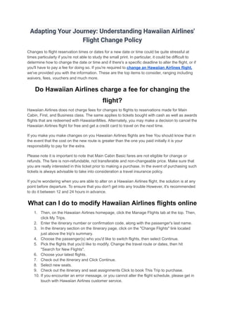 Adapting Your Journey: Understanding Hawaiian Airlines'
Flight Change Policy
Changes to flight reservation times or dates for a new date or time could be quite stressful at
times particularly if you're not able to study the small print. In particular, it could be difficult to
determine how to change the date or time and if there's a specific deadline to alter the flight, or if
you'll have to pay a fee for doing so. If you're required to change an Hawaiian Airlines flight,
we've provided you with the information. These are the top items to consider, ranging including
waivers, fees, vouchers and much more.
Do Hawaiian Airlines charge a fee for changing the
flight?
Hawaiian Airlines does not charge fees for changes to flights to reservations made for Main
Cabin, First, and Business class. The same applies to tickets bought with cash as well as awards
flights that are redeemed with HawaiianMiles. Alternately, you may make a decision to cancel the
Hawaiian Airlines flight for free and get a credit card to travel on the next time.
If you make you make changes on you Hawaiian Airlines flights are free You should know that in
the event that the cost on the new route is greater than the one you paid initially it is your
responsibility to pay for the extra.
Please note it is important to note that Main Cabin Basic fares are not eligible for change or
refunds. The fare is non-refundable, not transferable and non-changeable price. Make sure that
you are really interested in this ticket prior to making a purchase. In the event of purchasing such
tickets is always advisable to take into consideration a travel insurance policy.
If you're wondering when you are able to alter on a Hawaiian Airlines flight, the solution is at any
point before departure. To ensure that you don't get into any trouble However, it's recommended
to do it between 12 and 24 hours in advance.
What can I do to modify Hawaiian Airlines flights online
1. Then, on the Hawaiian Airlines homepage, click the Manage Flights tab at the top. Then,
click My Trips.
2. Enter the itinerary number or confirmation code, along with the passenger's last name.
3. In the itinerary section on the itinerary page, click on the "Change Flights" link located
just above the trip's summary.
4. Choose the passenger(s) who you'd like to switch flights, then select Continue.
5. Pick the flights that you'd like to modify. Change the travel route or dates, then hit
"Search for New Flights".
6. Choose your latest flights.
7. Check out the itinerary and Click Continue.
8. Select new seats.
9. Check out the itinerary and seat assignments Click to book This Trip to purchase.
10. If you encounter an error message, or you cannot alter the flight schedule, please get in
touch with Hawaiian Airlines customer service.
 