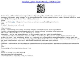 Hawaiian Airlines Mission Vision And Values Essay
Mission, Vision, and Values statements are important because they are the guiding principles which contribute to the success of a company or
organization. The company I chose to research for this assignment is Hawaiian Airlines. Hawaiian Airlines is Hawaii's largest and long–serving airline
since 1929. The following is its Mission, Vision, and Values Statements.
Mission
To grow a profitable airline with a passion for excellence, our customers, our people, and the spirit of Hawaii.
Vision
To be the #1 destination carrier in the world.
Values Statements
Integrity – communicating clearly, openly, and honestly; being true to our word, our plans and our responsibilities
Diversity – valuing the abilities, knowledge and perspectives of others as differences that make us collectively stronger
Achievement – setting and achieving our goals individually and as a team
Responsibility – each one of us taking responsibility for ourselves, each ... Show more content on Helpwriting.net ...
I would add safety as they continually rate as one of the world's top safest airlines year after year. As an example, they have never had a fatal
accident or the loss of a plane hull since they began in 1929 which is why they are a trusted airline and value each and everyone that boards their
planes. Furthermore, since I am a person who is caring and protective, the product I would consider myself is a skin care product for those who suffer
from chronic contact dermatitis such as myself. The following is my Mission, Vision, and Values Statements.
Mission
Our mission is to bring comfort and confidence to our customers using only the highest standards of ingredients to visibly protect and calm sensitive
skin.
Vision
Caring, healing, and protecting skin, one person at a time.
Values
Honesty and integrity in everything that we do
Appreciation and respect for one another
Commitment and focus on providing quality products for our
 