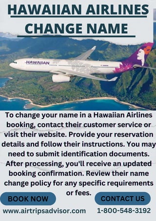 To change your name in a Hawaiian Airlines
To change your name in a Hawaiian Airlines
To change your name in a Hawaiian Airlines
booking, contact their customer service or
booking, contact their customer service or
booking, contact their customer service or
visit their website. Provide your reservation
visit their website. Provide your reservation
visit their website. Provide your reservation
details and follow their instructions. You may
details and follow their instructions. You may
details and follow their instructions. You may
need to submit identification documents.
need to submit identification documents.
need to submit identification documents.
After processing, you'll receive an updated
After processing, you'll receive an updated
After processing, you'll receive an updated
booking confirmation. Review their name
booking confirmation. Review their name
booking confirmation. Review their name
change policy for any specific requirements
change policy for any specific requirements
change policy for any specific requirements
or fees.
or fees.
or fees.
HAWAIIAN AIRLINES
CHANGE NAME
BOOK NOW CONTACT US
www.airtripsadvisor.com 1-800-548-3192
 