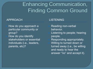 Enhancing Communication, Finding Common GroundApproachlisteningHow do you approach a particular community or group?How do you identify stakeholders or essential individuals (i.e., leaders, parents, etc)?  Reading non-verbal behavior.Listening to people; hearing people.Responding appropriately.Willing to turned down or turned away (i.e., be willing and ready to hear the answer “no” and accept it).  