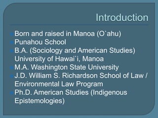 IntroductionBorn and raised in Manoa (O`ahu)Punahou School B.A. (Sociology and American Studies) University of Hawai`i, ManoaM.A. Washington State UniversityJ.D. William S. Richardson School of Law / Environmental Law ProgramPh.D. American Studies (Indigenous Epistemologies)