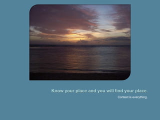 Know your place and you will find your place.Context is everything.