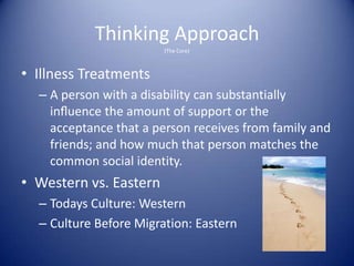 Thinking Approach
                        (The Core)



• Illness Treatments
  – A person with a disability can substantially
    inﬂuence the amount of support or the
    acceptance that a person receives from family and
    friends; and how much that person matches the
    common social identity.
• Western vs. Eastern
  – Todays Culture: Western
  – Culture Before Migration: Eastern
 