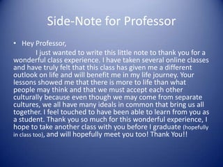 Side-Note for Professor
• Hey Professor,
          I just wanted to write this little note to thank you for a
wonderful class experience. I have taken several online classes
and have truly felt that this class has given me a different
outlook on life and will benefit me in my life journey. Your
lessons showed me that there is more to life than what
people may think and that we must accept each other
culturally because even though we may come from separate
cultures, we all have many ideals in common that bring us all
together. I feel touched to have been able to learn from you as
a student. Thank you so much for this wonderful experience, I
hope to take another class with you before I graduate (hopefully
in class too), and will hopefully meet you too! Thank You!!
 