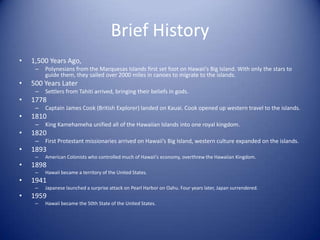 Brief History
•   1,500 Years Ago,
     –   Polynesians from the Marquesas Islands first set foot on Hawaii's Big Island. With only the stars to
         guide them, they sailed over 2000 miles in canoes to migrate to the islands.
•   500 Years Later
     –   Settlers from Tahiti arrived, bringing their beliefs in gods.
•   1778
     –   Captain James Cook (British Explorer) landed on Kauai. Cook opened up western travel to the islands.
•   1810
     –   King Kamehameha unified all of the Hawaiian Islands into one royal kingdom.
•   1820
     –   First Protestant missionaries arrived on Hawaii’s Big Island, western culture expanded on the islands.
•   1893
     –   American Colonists who controlled much of Hawaii's economy, overthrew the Hawaiian Kingdom.
•   1898
     –   Hawaii became a territory of the United States.
•   1941
     –   Japanese launched a surprise attack on Pearl Harbor on Oahu. Four years later, Japan surrendered.
•   1959
     –   Hawaii became the 50th State of the United States.
 