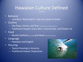 Hawaiian Culture Defined
                                      (The Skin)


• Behavior
   – Laid Back “Aloha Spirit” and very down to Earth
• Clothes
   – Flip-flops, shorts, and Tees (includes tacky Hawaiian Shirts)
   – Traditional Hawaii; Grass Skirt, Coconut Bra, and Flower Lei
• Food
   – Mostly Seafood (Rare Fish) and Meat (Famous Pig Roast)
• Language
   – Hawaiian and English
• Housing
   – Typical Housing in America
   – Traditional Hawaii; Polynesian
 