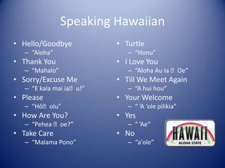 Speaking Hawaiian
• Hello/Goodbye           • Turtle
   – “Aloha”                 – “Honu”
• Thank You               • I Love You
   – “Mahalo”                – “Aloha Au Ia ʻOe”
• Sorry/Excuse Me         • Till We Meet Again
   – “E kala mai iaʻu!”      – “A hui hou”
• Please                  • Your Welcome
   – “Hōʻolu”                – “ ’A ‘ole pilikia”
• How Are You?            • Yes
   – “Pehea ʻoe?”            – “ ’Ae”
• Take Care               • No
   – “Malama Pono”           – “a'ole”
 