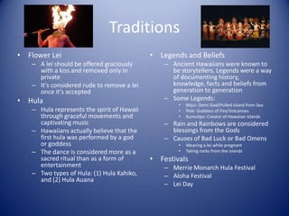 Traditions
• Flower Lei                                • Legends and Beliefs
   – A lei should be offered graciously         – Ancient Hawaiians were known to
     with a kiss and removed only in              be storytellers. Legends were a way
     private                                      of documenting history,
   – It's considered rude to remove a lei         knowledge, facts and beliefs from
     once it's accepted                           generation to generation
• Hula                                          – Some Legends:
                                                    •   Maui: Demi God/Pulled Island from Sea
   – Hula represents the spirit of Hawaii           •   Pele: Goddess of Fire/Volcanoes
     through graceful movements and                 •   Kumulipo: Creator of Hawaiian Islands
     captivating music                          – Rain and Rainbows are considered
   – Hawaiians actually believe that the          blessings from the Gods
     first hula was performed by a god          – Causes of Bad Luck or Bad Omens
     or goddess                                     •   Wearing a lei while pregnant
   – The dance is considered more as a              •   Taking rocks from the islands
     sacred ritual than as a form of        • Festivals
     entertainment                              – Merrie Monarch Hula Festival
   – Two types of Hula: (1) Hula Kahiko,        – Aloha Festival
     and (2) Hula Auana
                                                – Lei Day
 