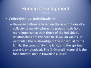 Human Development
                          (The Core)



• Collectivist vs. Individualistic
   – Hawaiian culture is based on the assumptions of a
     collectivist society where the groups goals hold
     more importance than those of the individual.
     Relationships are the core to Hawaiian values. In
     particular, the relationship of the individual to the
     family, the community, the land, and the spiritual
     world is emphasized. The ʻOhanaʻ (family) is the
     fundamental unit in Hawaiian culture.
 