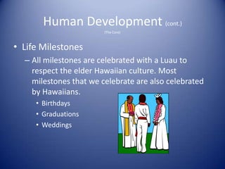 Human Development (cont.)
                        (The Core)



• Life Milestones
  – All milestones are celebrated with a Luau to
    respect the elder Hawaiian culture. Most
    milestones that we celebrate are also celebrated
    by Hawaiians.
     • Birthdays
     • Graduations
     • Weddings
 
