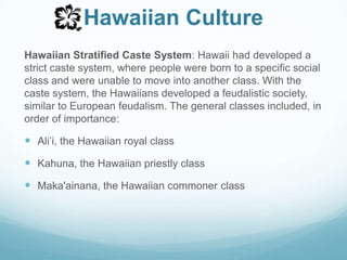 Hawaiian CultureHawaiian Stratified Caste System: Hawaii had developed a strict caste system, where people were born to a specific social class and were unable to move into another class. With the caste system, the Hawaiians developed a feudalistic society, similar to European feudalism. The general classes included, in order of importance:Ali’i, the Hawaiian royal classKahuna, the Hawaiian priestly classMaka'ainana, the Hawaiian commoner class