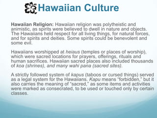 Hawaiian CultureHawaiian Religion: Hawaiian religion was polytheistic and animistic, as spirits were believed to dwell in nature and objects. The Hawaiians held respect for all living things, for natural forces, and for spirits and deities. Some spirits could be benevolent and some evil.Hawaiians worshipped at heiaus (temples or places of worship), which were sacred locations for prayers, offerings, rituals and human sacrifices. Hawaiian sacred places also included thousands of koa(shrines), and many wahi pana (sacred sites).A strictly followed system of kapus (taboos or cursed things) served as a legal system for the Hawaiians. Kapu means “forbidden,” but it also carries the meaning of “sacred,” as some items and activities were marked as consecrated, to be used or touched only by certain classes.