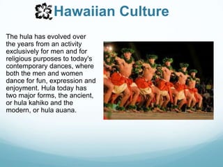 Hawaiian CultureThe hula has evolved over the years from an activity exclusively for men and for religious purposes to today's contemporary dances, where both the men and women dance for fun, expression and enjoyment. Hula today has two major forms, the ancient, or hula kahiko and the modern, or hula auana.