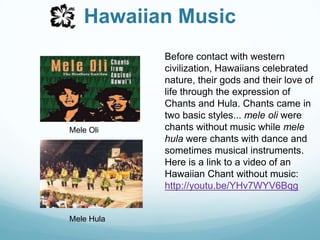 Hawaiian MusicBefore contact with western civilization, Hawaiians celebrated nature, their gods and their love of life through the expression of Chants and Hula. Chants came in two basic styles... mele oli were chants without music while mele hula were chants with dance and sometimes musical instruments. Here is a link to a video of an Hawaiian Chant without music:                     http://youtu.be/YHv7WYV6BqgMele OliMele Hula