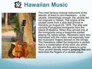 Hawaiian MusicThe most famous musical instrument of the islands- at least to non-Hawaiians -  is the ukulele. Interestingly enough, the ukulele did not originate in Hawaii. The origins of the ukulele come from a ship that arrived in Honolulu on August 23, 1879. The ship was carrying Portuguese immigrants from the Island of Maderia. When they arrived one of the immigrants using a braguinha started playing his native songs. Hawaiians were very impressed with the music and especially how the musicians' fingers danced on the strings. The Hawaiians called the braguinha a ukulele that is a combination of the word uku which means flea, and lele which means to jump. Thus ukulele literally means jumping flea and describes the fingers of a ukulele player.