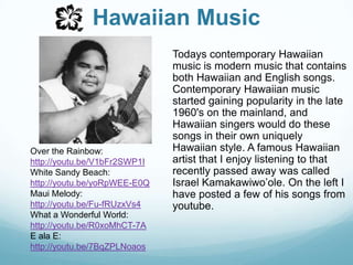 Hawaiian MusicTodays contemporary Hawaiian music is modern music that contains both Hawaiian and English songs. Contemporary Hawaiian music started gaining popularity in the late 1960's on the mainland, and Hawaiian singers would do these songs in their own uniquely Hawaiian style. A famous Hawaiian artist that I enjoy listening to that  recently passed away was called Israel Kamakawiwo’ole. On the left I have posted a few of his songs from youtube.Over the Rainbow: http://youtu.be/V1bFr2SWP1IWhite Sandy Beach:http://youtu.be/yoRpWEE-E0QMaui Melody:http://youtu.be/Fu-fRUzxVs4What a Wonderful World:http://youtu.be/R0xoMhCT-7AE ala E:http://youtu.be/7BqZPLNoaos