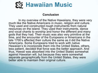 Hawaiian MusicConclusionIn my overview of the Native Hawaiians, they were very much like the Native Americans in music, religion and culture. They used and constructed rough instruments from natural resources on the island. They used their instruments, dance and vocal chants to worship and honor the different and many gods that they had. Their music was also very primitive at the time, and the encounter of the Europeans or Americans in the late 1700’s affected their culture the same as it did the Native Americans. Some Europeans tried to work with native Hawaiian’s to incorporate them into the United States, others, less patient, decided that force was the better approach. And thus, Hawaii was absorbed into the United States somewhat against Hawaiian will, but because they were somewhat separate geographically from the United States, they were better able to maintain their original culture.  