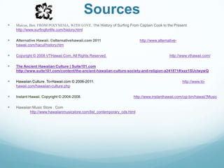SourcesMarcus, Ben. FROM POLYNESIA, WITH LOVE. The History of Surfing From Captain Cook to the Present http://www.surfingforlife.com/history.htmlAlternative Hawaii. ©alternativehawaii.com 2011http://www.alternative-hawaii.com/hacul/history.htmCopyright © 2008 VTHawaii.Com, All Rights Reserved.http://www.vthawaii.com/The Ancient Hawaiian Culture | Suite101.com http://www.suite101.com/content/the-ancient-hawaiian-culture-society-and-religion-a241871#ixzz1SUcIwywQHawaiianCulture. To-Hawaii.com © 2006-2011. http://www.to-hawaii.com/hawaiian-culture.phpInstant Hawaii. Copyright © 2004-2008.                                                  http://www.instanthawaii.com/cgi-bin/hawaii?MusicHawaiian Music Store . Com         						http://www.hawaiianmusicstore.com/list_contemporary_cds.html