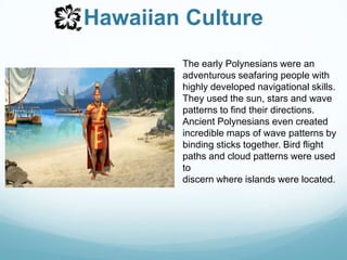 Hawaiian CultureThe early Polynesians were an adventurous seafaring people with highly developed navigational skills. They used the sun, stars and wave patterns to find their directions. Ancient Polynesians even created incredible maps of wave patterns by binding sticks together. Bird flight paths and cloud patterns were used to discern where islands were located. 
