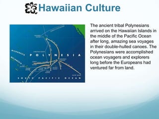 Hawaiian CultureThe ancient tribal Polynesians arrived on the Hawaiian Islands in the middle of the Pacific Ocean after long, amazing sea voyages in their double-hulled canoes. The Polynesians were accomplished ocean voyagers and explorers long before the Europeans had ventured far from land.
