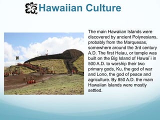 Hawaiian CultureThe main Hawaiian Islands were discovered by ancient Polynesians, probably from the Marquesas, somewhere around the 3rd century A.D. The first Heiau, or temple was built on the Big Island of Hawai`i in 500 A.D. to worship their two primary gods, Ku, the god of war and Lono, the god of peace and agriculture. By 850 A.D. the main Hawaiian Islands were mostly settled. 
