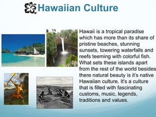 Hawaiian CultureHawaii is a tropical paradise which has more than its share of pristine beaches, stunning sunsets, towering waterfalls and reefs teeming with colorful fish. What sets these islands apart from the rest of the world besides there natural beauty is it’s native Hawaiian culture. It's a culture that is filled with fascinating customs, music, legends, traditions and values.
