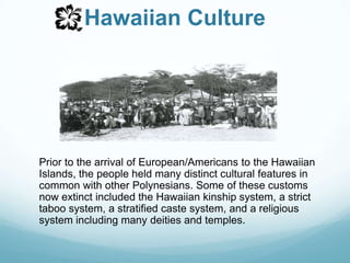 Hawaiian CulturePrior to the arrival of European/Americans to the Hawaiian Islands, the people held many distinct cultural features in common with other Polynesians. Some of these customs now extinct included the Hawaiian kinship system, a strict taboo system, a stratified caste system, and a religious system including many deities and temples.