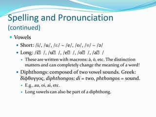 Spelling and Pronunciation(continued)VowelsShort: /i/, /u/, /ɛ/ ~ /e/, /o/, /ɐ/ ~ /ə/Long: /iː/, /uː/, /eː/, /oː/, /aː/ These are written with macrons: ā, ō, etc. The distinction matters and can completely change the meaning of a word!Diphthongs: composed of two vowel sounds. Greek: δίφθογγος, diphthongos; di = two, phthongos = sound.E.g., au, oi, ai, etc.Long vowels can also be part of a diphthong.