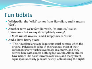 Fun tidbitsWikipedia: the “wiki” comes from Hawaiian, and it means “fast”.Another term we’re familiar with, “muumuu,” is also Hawaiian – but we say it completely wrong!Muʻumuʻuis correct and it simply means “dress”.And a Dave Barry quote:“The Hawaiian language is quite unusual because when the original Polynesians came in their canoes, most of their consonants were washed overboard in a storm, and they arrived here with almost nothing but vowels. All the streets have names like Kal'ia'iou'amaa'aaa'eiou, and many street signs spontaneously generate new syllables during the night.”