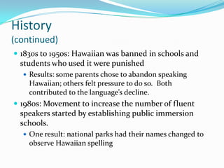 History(continued)1830s to 1950s: Hawaiian was banned in schools and students who used it were punishedResults: some parents chose to abandon speaking Hawaiian; others felt pressure to do so.  Both contributed to the language’s decline.1980s: Movement to increase the number of fluent speakers started by establishing public immersion schools.One result: national parks had their names changed to observe Hawaiian spelling
