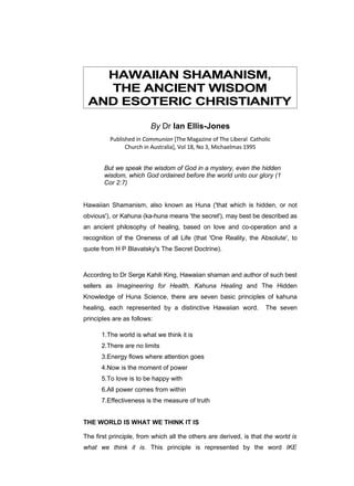 HAWAIIAN SHAMANISM,
   THE ANCIENT WISDOM
 AND ESOTERIC CHRISTIANITY

                         By Dr Ian Ellis-Jones
          Published in Communion [The Magazine of The Liberal Catholic
                Church in Australia], Vol 18, No 3, Michaelmas 1995


       But we speak the wisdom of God in a mystery, even the hidden
       wisdom, which God ordained before the world unto our glory (1
       Cor 2:7)


Hawaiian Shamanism, also known as Huna ('that which is hidden, or not
obvious'), or Kahuna (ka-huna means 'the secret'), may best be described as
an ancient philosophy of healing, based on love and co-operation and a
recognition of the Oneness of all Life (that 'One Reality, the Absolute', to
quote from H P Blavatsky's The Secret Doctrine).



According to Dr Serge Kahili King, Hawaiian shaman and author of such best
sellers as Imagineering for Health, Kahuna Healing and The Hidden
Knowledge of Huna Science, there are seven basic principles of kahuna
healing, each represented by a distinctive Hawaiian word.           The seven
principles are as follows:

      1.The world is what we think it is
      2.There are no limits
      3.Energy flows where attention goes
      4.Now is the moment of power
      5.To love is to be happy with
      6.All power comes from within
      7.Effectiveness is the measure of truth


THE WORLD IS WHAT WE THINK IT IS

The first principle, from which all the others are derived, is that the world is
what we think it is. This principle is represented by the word IKE
 
