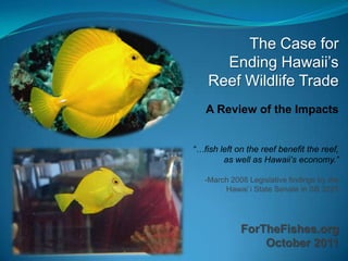 The Case for
      Ending Hawaii‟s
    Reef Wildlife Trade
   A Review of the Impacts


“…fish left on the reef benefit the reef,
        as well as Hawaii’s economy.”

   -March 2008 Legislative findings by the
        Hawai`i State Senate in SB 3225




             ForTheFishes.org
                 October 2011
 