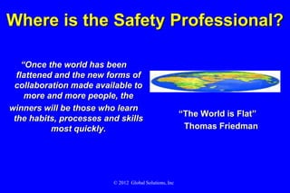 Where is the Safety Professional?

    “Once the world has been
  flattened and the new forms of
 collaboration made available to
     more and more people, the
winners will be those who learn
                                                         “The World is Flat”
 the habits, processes and skills
           most quickly.                                  Thomas Friedman




                         © 2012 Global Solutions, Inc.
 