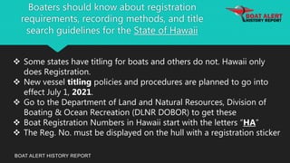 Boaters should know about registration
requirements, recording methods, and title
search guidelines for the State of Hawaii
BOAT ALERT HISTORY REPORT
 Some states have titling for boats and others do not. Hawaii only
does Registration.
 New vessel titling policies and procedures are planned to go into
effect July 1, 2021.
 Go to the Department of Land and Natural Resources, Division of
Boating & Ocean Recreation (DLNR DOBOR) to get these
 Boat Registration Numbers in Hawaii start with the letters “HA”
 The Reg. No. must be displayed on the hull with a registration sticker
 