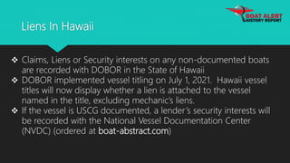 Liens In Hawaii
 Claims, Liens or Security interests on any non-documented boats
are recorded with DOBOR in the State of Hawaii
 DOBOR implemented vessel titling on July 1, 2021. Hawaii vessel
titles will now display whether a lien is attached to the vessel
named in the title, excluding mechanic’s liens.
 If the vessel is USCG documented, a lender’s security interests will
be recorded with the National Vessel Documentation Center
(NVDC) (ordered at boat-abstract.com)
 