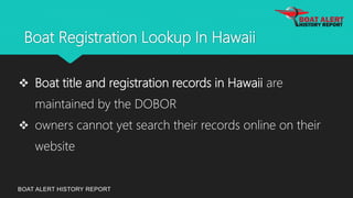 Boat Registration Lookup In Hawaii
BOAT ALERT HISTORY REPORT
 Boat title and registration records in Hawaii are
maintained by the DOBOR
 owners cannot yet search their records online on their
website
 