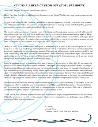 NEW YEAR’S MESSAGE FROM OUR KYOKU PRESIDENT
Mina-sama, Shinnen Akemashite Omedetougozaimasu!
Happy New Year Greetings to all of our Jodo Shu members and friends! Wishing everyone a safe, prosperous, and
healthy 2014.
As your newly elected Kyoku President, I would like to take this opportunity to thank everyone for your support
and confidence in me to lead our statewide Sangha. I look forward to working closely with Bishop Hara, your resident ministers, our members, and friends of Jodo Shu in Hawaii.
Our present challenges are many—specific issues of declining membership, aging temples, and self-sufficiency of
our smaller temples are priorities. These problems should not be considered as insurmountable or hopeless. However, we cannot be passive or indifferent and say “shoga nai” (“it can’t be helped”) because these challenges, if not
addressed soon, will have a devastating effect on the future of Jodo Shu in Hawaii. I truly believe we can overcome
these challenges if we work together as a Sangha and “think outside of the box.”
We live in a very hectic and fast-paced society that is no longer idyllic or pastoral. We need to be proactive in our
daily lives as well as in our dealings with temple matters or we will be left behind. We should also respect each other and other’s opinions. Let us put aside our personal differences and selfish mindset, think positively, and live and
work harmoniously with others so that we can truly create a better community and a better Sangha. Our actions and
deeds should always be “Otera no tame ni” (“for the sake of the temple”). If our actions and words are truly sincere
then perhaps we can achieve and realize true Buddha nature.
Let us be good role models so that others would want to join us as new members in fellowship. We also need to be
proactive in our approach in attracting new members. Our temples and congregations need to interact and engage
the community at large and make our presence known in our respective local areas. For example, if you become active members in your community by joining service organizations or social and recreational clubs and on occasion
open your temple halls for community events, others may one day reciprocate the favor when help is needed at your
temple. Building relationships with others takes time and must be nurtured so that in the future you can be comfortable in asking for help for temple activities and in turn others would be willing to offer assistance when asked.
Membership in our traditional thinking means someone is paying dues (gojikai) to belong to the temple. If you can
not convince others to make that kind of commitment, it would be acceptable to have them as “friends of the temple” or be associate members and utilize their occasional donation of time and resources. This type of relationship
could be beneficial to a temple’s sustainability and existence in lieu of dues.
Thank you for your continued support of our resident ministers and temples and your faith in Jodo Shu Buddhism.
If I can be of service to you or if you have any new ideas of how we can address our challenges, please feel free to
contact me (lchow.kyoku@gmail.com).
			
							In Gassho,
							
Leonard Chow
							
President, Hawaii Council of Jodo Missions

3

 
