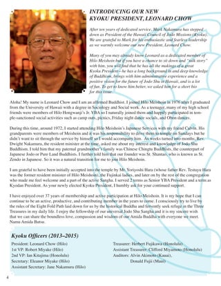 INTRODUCING OUR NEW
KYOKU PRESIDENT, LEONARD CHOW
After ten years of dedicated service, Mark Nakamura has stepped
down as President of the Hawaii Council of Jodo Missions (Kyoku).
We are grateful to Mark for his enthusiastic and fearless leadership
as we warmly welcome our new President, Leonard Chow.
Many of you may already know Leonard as a dedicated member of
Hilo Meishoin but if you have a chance to sit down and “talk story”
with him, you will find that he has all the makings of a great
Kyoku President—he has a long background in and deep knowledge
of Buddhism, brings with him administrative experience and a
positive vision for the future of Jodo Shu in Hawaii, and is a lot
of fun. To get to know him better, we asked him for a short bio
for this issue.
Aloha! My name is Leonard Chow and I am an affirmed Buddhist. I joined Hilo Meishoin in 1976 after I graduated
from the University of Hawaii with a degree in Sociology and Social work. As a teenager, many of my high school
friends were members of Hilo Hongwanji’s Jr. YBA so I naturally joined them and happily participated in temple-sanctioned social activities such as camp outs, picnics, Friday night dance socials, and Obon dances.
During this time, around 1972, I started attending Hilo Meishoin’s Japanese Services with my friend Calvin. His
grandparents were members of Meishoin and it was his responsibility to drive them to temple on Sundays but he
didn’t want to sit through the service by himself so I would accompany him. As weeks turned into months, Rev.
Dwight Nakamura, the resident minister at the time, asked me about my interest and knowledge of Jodo Shu
Buddhism. I told him that my paternal grandmother’s family was Chinese Chingtu Buddhists, the counterpart of
Japanese Jodo or Pure Land Buddhists. I further told him that our founder was St. Shantao, who is known as St.
Zendo in Japanese. So it was a natural transition for me to join Hilo Meishoin.
I am grateful to have been initially accepted into the temple by Mr. Yoriyoshi Hara (whose father Rev. Testuyu Hara
was the former resident minister of Hilo Meishoin), the Fujinkai ladies, and later on by the rest of the congregation
who made me feel welcome and a part of the active Sangha. I served 2 terms as Senior YBA President and a term as
Kyodan President. As your newly elected Kyoku President, I humbly ask for your continued support.
I have enjoyed over 37 years of membership and active participation at Hilo Meishoin. It is my hope that I can
continue to be an active, productive, and contributing member in the years to come. I consciously try to live by
the rules of the Eight Fold Path laid down for us by the historical Buddha and fervently seek refuge in the Three
Treasures in my daily life. I enjoy the fellowship of our universal Jodo Shu Sangha and it is my sincere wish
that we can share the boundless love, compassion and wisdom of our Amida Buddha with everyone we meet.
Namu Amida Butsu.

Kyoku Officers (2013–2015)

President: Leonard Chow (Hilo)
1st VP: Robert Miyake (Hilo)
2nd VP: Ian Kitajima (Honolulu)
Secretary: Eleanor Miyake (Hilo)
Assistant Secretary: Jane Nakamura (Hilo)
4

Treasurer: Herbert Fujikawa (Honolulu)
Assistant Treasurer: Clifford Miyamoto (Honolulu)
Auditors: Alvin Akimoto (Kauai),	
Donald Fujii (Maui)

 