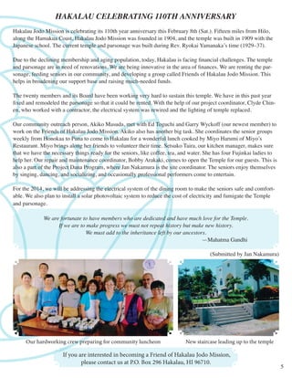 HAKALAU CELEBRATING 110TH ANNIVERSARY
Hakalau Jodo Mission is celebrating its 110th year anniversary this February 8th (Sat.). Fifteen miles from Hilo,
along the Hamakua Coast, Hakalau Jodo Mission was founded in 1904, and the temple was built in 1909 with the
Japanese school. The current temple and parsonage was built during Rev. Ryokai Yamanaka’s time (1929–37).
Due to the declining membership and aging population, today, Hakalau is facing financial challenges. The temple
and parsonage are in need of renovations. We are being innovative in the area of finances. We are renting the parsonage, feeding seniors in our community, and developing a group called Friends of Hakalau Jodo Mission. This
helps in broadening our support base and raising much-needed funds.
The twenty members and its Board have been working very hard to sustain this temple. We have in this past year
fixed and remodeled the parsonage so that it could be rented. With the help of our project coordinator, Clyde Chinen, who worked with a contractor, the electrical system was rewired and the lighting of temple replaced.
Our community outreach person, Akiko Masuda, met with Ed Toguchi and Garry Wyckoff (our newest member) to
work on the Friends of Hakalau Jodo Mission. Akiko also has another big task. She coordinates the senior groups
weekly from Honokaa to Puna to come to Hakalau for a wonderful lunch cooked by Miyo Harumi of Miyo’s
Restaurant. Miyo brings along her friends to volunteer their time. Setsuko Taira, our kitchen manager, makes sure
that we have the necessary things ready for the seniors, like coffee, tea, and water. She has four Fujinkai ladies to
help her. Our repair and maintenance coordinator, Bobby Arakaki, comes to open the Temple for our guests. This is
also a part of the Project Dana Program, where Jan Nakamura is the site coordinator. The seniors enjoy themselves
by singing, dancing, and socializing, and occasionally professional performers come to entertain.
For the 2014, we will be addressing the electrical system of the dining room to make the seniors safe and comfortable. We also plan to install a solar photovoltaic system to reduce the cost of electricity and fumigate the Temple
and parsonage.
We are fortunate to have members who are dedicated and have much love for the Temple.
If we are to make progress we must not repeat history but make new history.
We must add to the inheritance left by our ancestors.
											—Mahatma Gandhi
(Submitted by Jan Nakamura)

Our hardworking crew preparing for community luncheon	

New staircase leading up to the temple

If you are interested in becoming a Friend of Hakalau Jodo Mission,
please contact us at P.O. Box 296 Hakalau, HI 96710.

5

 