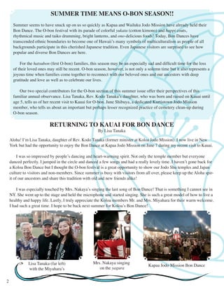 SUMMER TIME MEANS O-BON SEASON!! 
Summer seems to have snuck up on us so quickly as Kapaa and Wailuku Jodo Mission have already held their 
Bon Dance. The O-bon festival with its parade of colorful yukata (cotton kimono) and happi coats, 
rhythmical music and taiko drumming, bright lanterns, and ono-delicious foods! Today, Bon Dances have 
transcended ethnic boundaries to become one of Hawaii’s many symbols of multiculturalism as people of all 
backgrounds participate in this cherished Japanese tradition. Even Japanese visitors are surprised to see how 
popular and diverse Bon Dances are here. 
For the hatsubon (first O-bon) families, this season may be an especially sad and difficult time for the loss 
of their loved ones may still be recent. O-bon season, however, is not only a solemn time but it also represents a 
joyous time when families come together to reconnect with our beloved ones and our ancestors with deep 
gratitude and love as well as to celebrate our lives. 
Our two special contributors for the O-bon section of this summer issue offer their perspectives of this 
familiar annual observance. Lisa Tanaka, Rev. Kodo Tanaka’s daughter, who was born and raised on Kauai until 
age 5, tells us of her recent visit to Kauai for O-bon. June Shibuya, a dedicated Kurtistown Jodo Mission 
member, who tells us about an important but perhaps lesser recognized practice of cemetery clean-up during 
O-bon season. 
RETURNING TO KAUAI FOR BON DANCE 
By Lisa Tanaka 
Aloha! I’m Lisa Tanaka, daughter of Rev. Kodo Tanaka (former minister at Koloa Jodo Mission). I now live in New 
York but had the opportunity to enjoy the Bon Dance at Kapaa Jodo Mission on June 7 during my recent visit to Kauai. 
I was so impressed by people’s dancing and heart-warming spirit. Not only the temple member but everyone 
danced perfectly. I jumped in the circle and danced a few songs and had a really lovely time. I haven’t gone back for 
a Koloa Bon Dance but I thought the O-bon festival is a great opportunity to show our Jodo Shu temples and Japan 
culture to visitors and non-members. Since summer is busy with visitors from all over, please keep up the Aloha spir-it 
of our ancestors and share this tradition with old and new friends alike! 
I was especially touched by Mrs. Nakaya’s singing the last song of Bon Dance! That is something I cannot see in 
NY. She went up to the stage and held the microphone and started singing. She is such a great model of how to live a 
healthy and happy life. Lastly, I truly appreciate the Koloa members Mr. and Mrs. Miyahara for their warm welcome. 
I had such a great time. I hope to be back next summer for Koloa’s Bon Dance! 
2 
Mrs. Nakaya singing 
on the yagura 
Lisa Tanaka (far left) Kapaa Jodo Mission Bon Dance 
with the Miyahara’s 
 