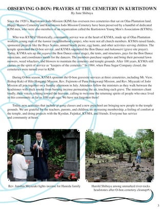 OBSERVING O-BON: PRAYERS AT THE CEMETERY IN KURTISTOWN 
By June Shibuya 
Since the 1920’s, Kurtistown Jodo Mission (KJM) has overseen two cemeteries that sat on Olaa Plantation land. 
Happy Homes Cemetery and Kurtistown Jodo Mission Cemetery have been preserved by a handful of dedicated 
KJM men, who were also members of an organization called the Kurtistown Young Men’s Association (KYMA). 
Who was KYMA? Historically, community service was at the heart of KYMA, made up of Olaa Plantation 
workers, young men of the kumiai (neighborhood camps), who were not all church members. KYMA raised funds, 
sponsored projects like the Boys Scouts, annual beach picnic, egg hunts, and other activities serving children. The 
temple sponsored the O-bon service, and KYMA supported the Bon Dance and hakamairi (grave site prayer). 
Today, KYMA sets up the yagura (the Bon Dance center stage), the tents, and structures, pays for the Bon Dance 
musicians, and coordinates meals for the dancers. The members purchase supplies and bring their personal lawn 
mowers, weed whackers, abd blowers to maintain the cemetery and temple grounds. After 100 years, KYMA still 
carries on the spirit of service as “keepers of the cemetery.” In 1984, when Puna Sugar Company closed, the 
cemeteries were turned over to KJM. 
During O-bon season, KYMA sponsors the O-bon gravesite services at three cemeteries, including Mt. View. 
Bishop Kuki of Hilo Honganji Mission, Rev. Fujimoto of Puna Hongwanji Mission, and Rev. Miyazaki of Jodo 
Mission all join together on a Sunday afternoon in July. Attendees follow the ministers as they walk between the 
headstones with thick smoke from burning incense permeating the air, touching each grave. The ministers chant 
loudly, their voices echoing toward the heavens, calling to welcome the returning spirits of people who once lived 
in this community as far as 100 years ago. We have not forgotten them! 
Today, new activities that include qi gong classes and a new preschool are bringing new people to the temple 
grounds. We are grateful for the teachers, parents, and children, an increasing membership, a feeling of comfort at 
the temple, and doing projects with the Kyodan, Fujinkai, KYMA, and friends. Everyone has service 
and community at heart. 
3 
Rev. Junshin Miyazaki lights incense for Haneda family Harold Shibuya among unmarked river-rocks 
headstones after O-bon cemetery cleanup. 
 