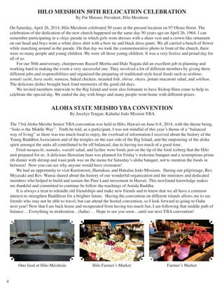 HILO MEISHOIN 50TH RELOCATION CELEBRATION 
By Pat Matsuo, President, Hilo Meishoin 
On Saturday, April 26, 2014, Hilo Meishoin celebrated 50 years at the present location on 97 Olona Street. The 
celebration of the dedication of the new church happened on the same day 50 years ago on April 26, 1964. I can 
remember participating in a chigo parade in which girls wore dresses with a sheer vest and a crown-like ornament 
on our head and boys wore a white dress shirt with a bow tie and black dress pants. We all carried a bunch of flower 
while marching around in the parade. On that day we took the commemorative photo in front of the church, there 
were so many people and young children. We were all those young children. It was a very festive and proud day for 
all of us. 
For our 50th anniversary, chairpersons Russell Morita and Dale Nagata did an excellent job in planning and 
working hard in making the event a very successful one. They involved a lot of different members by giving them 
different jobs and responsibilities and organized the preparing of traditional-style local foods such as nishime, 
temaki sushi, bara sushi, namasu, baked chicken, steamed fish, shirae, okara, potato macaroni salad, and sekihan. 
The delicious dishes brought back fond memories of the good old days. 
We invited members statewide to the Big Island and were also fortunate to have Bishop Hara come to help us 
celebrate the special day. We ended the day with bingo and many people went home with different prizes. 
ALOHA STATE MEISHO YBA CONVENTION 
By Jocelyn Tengan, Kahului Jodo Mission YBA 
The 73rd Aloha Meisho Senior YBA convention was held in Hilo, Hawaii on June 6-8, 2014, with the theme being, 
“Jodo is the Middle Way”. Truth be told, as a participant, I was not mindful of this year’s theme of a “balanced 
way of living” as there was too much food to enjoy, the overload of information I received about the history of the 
Young Buddhist Association and of the temples on the east side of the Big Island, and the outpouring of the aloha 
spirit amongst the units all contributed to be off balanced, due to having too much of a good time. 
Fried menpachi, namako, warabi salad, and lychee were foods just on the tip of the food iceberg that the Hilo 
unit prepared for us. A delicious Hawaiian luau was planned for Friday’s welcome banquet and a scrumptious prime 
rib dinner with shrimp and roast pork was on the menu for Saturday’s aloha banquet, not to mention the foods in 
between! Now you can see why anyone would have overeaten! 
We had an opportunity to visit Kurtistown, Hamakua, and Hakalau Jodo Missions. During our pilgrimage, Rev. 
Miyasaki and Rev. Wansa shared about the history of our wonderful organization and the ministers and dedicated 
members who helped to build and sustain the Pure Land movement in Hawaii. This newfound knowledge makes 
me thankful and committed to continue be follow the teachings of Amida Buddha. 
It is always a treat to rekindle old friendships and make new friends and to know that we all have a common 
interest to strengthen Buddhism for a brighter future. Having the convention on different islands allows me to see 
friends who may not be able to travel, but can attend the hosted convention, so I look forward to going to Oahu 
next year! Now that I am back home and recuperated from having too much fun, I am following that middle path of 
balance… Everything in moderation…(haha) … Hope to see you soon…until our next YBA convention! 
4 
Ono food at Hilo Meishoin Hilo Farmer’s Market Farmer’s Market 
 